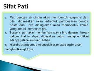 Sifat Pati
2. Suspensi pati akan memberikan warna biru dengan larutan
iodium. Hal ini dapat digunakan untuk mengidentifikasi
adanya pati dalam suatu bahan.
3. Hidrolisis sempurna amilum oleh asam atau enzim akan
menghasilkan glukosa.
 