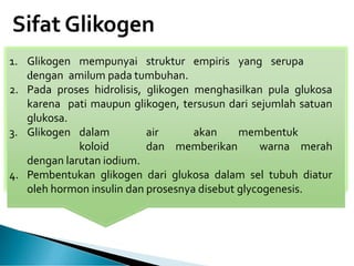 Sifat Glikogen
1. Glikogen mempunyai struktur empiris yang serupa
dengan amilum pada tumbuhan.
2. Pada proses hidrolisis, glikogen menghasilkan pula glukosa
karena pati maupun glikogen, tersusun dari sejumlah satuan
glukosa.
3. Glikogen dalam air akan membentuk
koloid dan memberikan warna merah
dengan larutan iodium.
4. Pembentukan glikogen dari glukosa dalam sel tubuh diatur
oleh hormon insulin dan prosesnya disebut glycogenesis.
 