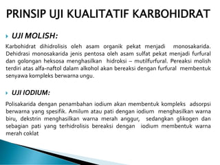 PRINSIP UJI KUALITATIF KARBOHIDRAT
 UJI MOLISH:
Karbohidrat dihidrolisis oleh asam organik pekat menjadi monosakarida.
Dehidrasi monosakarida jenis pentosa oleh asam sulfat pekat menjadi furfural
dan golongan heksosa menghasilkan hidroksi – mutilfurfural. Pereaksi molish
terdiri atas alfa-naftol dalam alkohol akan bereaksi dengan furfural membentuk
senyawa kompleks berwarna ungu.
 UJI IODIUM:
Polisakarida dengan penambahan iodium akan membentuk kompleks adsorpsi
berwarna yang spesifik. Amilum atau pati dengan iodium menghasilkan warna
biru, dekstrin menghasilkan warna merah anggur, sedangkan glikogen dan
sebagian pati yang terhidrolisis bereaksi dengan iodium membentuk warna
merah coklat
 