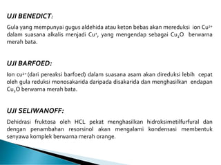 UJI BENEDICT:
Gula yang mempunyai gugus aldehida atau keton bebas akan mereduksi ion Cu2+
dalam suasana alkalis menjadi Cu+, yang mengendap sebagai Cu2O berwarna
merah bata.
UJI BARFOED:
Ion cu2+ (dari pereaksi barfoed) dalam suasana asam akan direduksi lebih cepat
oleh gula reduksi monosakarida daripada disakarida dan menghasilkan endapan
Cu2O berwarna merah bata.
UJI SELIWANOFF:
Dehidrasi fruktosa oleh HCL pekat menghasilkan hidroksimetilfurfural dan
dengan penambahan resorsinol akan mengalami kondensasi membentuk
senyawa komplek berwarna merah orange.
 