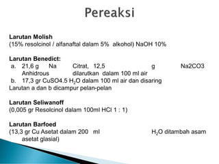 Larutan Molish
(15% resolcinol / alfanaftal dalam 5% alkohol) NaOH 10%
Larutan Benedict:
a. 21,6 g Na Citrat, 12,5 g Na2CO3
Anhidrous dilarutkan dalam 100 ml air
b. 17,3 gr CuSO4.5 H2O dalam 100 ml air dan disaring
Larutan a dan b dicampur pelan-pelan
Larutan Seliwanoff
(0,005 gr Resolcinol dalam 100ml HCl 1 : 1)
Larutan Barfoed
(13,3 gr Cu Asetat dalam 200 ml H2O ditambah asam
asetat glasial)
 