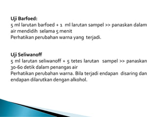 Uji Barfoed:
5 ml larutan barfoed + 1 ml larutan sampel >> panaskan dalam
air mendidih selama 5 menit
Perhatikan perubahan warna yang terjadi.
Uji Seliwanoff
5 ml larutan seliwanoff + 5 tetes larutan sampel >> panaskan
30-60 detik dalam penangas air
Perhatikan perubahan warna. Bila terjadi endapan disaring dan
endapan dilarutkan dengan alkohol.
 