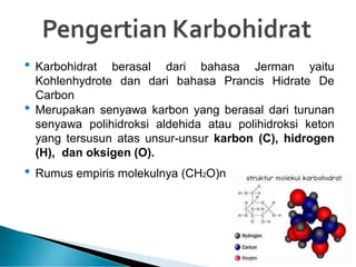 • Karbohidrat berasal dari bahasa Jerman yaitu
Kohlenhydrote dan dari bahasa Prancis Hidrate De
Carbon
• Merupakan senyawa karbon yang berasal dari turunan
senyawa polihidroksi aldehida atau polihidroksi keton
yang tersusun atas unsur-unsur karbon (C), hidrogen
(H), dan oksigen (O).
• Rumus empiris molekulnya (CH2O)n
 
