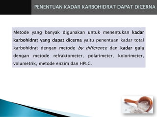 PENENTUAN KADAR KARBOHIDRAT DAPAT DICERNA
Metode yang banyak digunakan untuk menentukan kadar
karbohidrat yang dapat dicerna yaitu penentuan kadar total
karbohidrat dengan metode by difference dan kadar gula
dengan metode refraktometer, polarimeter, kolorimeter,
volumetrik, metode enzim dan HPLC.
 
