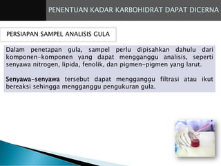 PENENTUAN KADAR KARBOHIDRAT DAPAT DICERNA
PERSIAPAN SAMPEL ANALISIS GULA
Dalam penetapan gula, sampel perlu dipisahkan dahulu dari
komponen-komponen yang dapat mengganggu analisis, seperti
senyawa nitrogen, lipida, fenolik, dan pigmen-pigmen yang larut.
Senyawa-senyawa tersebut dapat mengganggu filtrasi atau ikut
bereaksi sehingga mengganggu pengukuran gula.
 