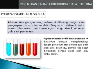 PENENTUAN KADAR KARBOHIDRAT DAPAT DICERNA
PERSIAPAN SAMPEL ANALISIS GULA
Alkohol atau gas-gas yang terlarut  dibuang dengan cara
penguapan pada suhu rendah. Penguapan dalam kondisi
vakum disarankan untuk mencegah penguraian komponen
gula saat pemanasan.
Pigmen seperti klorofil dan karotenoid 
dipisahkan dengan mengekstraknya
dengan proteleum eter dimana gula tidak
akan larut. Selain itu, pigmen juga dapat
dihilangkan dengan arang aktif atau
timbal asetat.
 