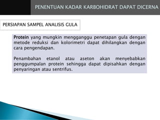 PENENTUAN KADAR KARBOHIDRAT DAPAT DICERNA
PERSIAPAN SAMPEL ANALISIS GULA
Protein yang mungkin mengganggu penetapan gula dengan
metode reduksi dan kolorimetri dapat dihilangkan dengan
cara pengendapan.
Penambahan etanol atau aseton akan menyebabkan
penggumpalan protein sehingga dapat dipisahkan dengan
penyaringan atau sentrifus.
 