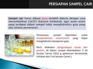 PERSIAPAN SAMPEL CAIR
Sampel cair harus dibuat basa terlebih dahulu dengan cara
menambahkan CaCO3 (kalsium karbonat), agar asam-asam
yang terdapat dalam sampel tidak menghidrolisis gula yang
ada selama pemanasan.
Pemanasan sampel diperlukan untuk
menginaktivasi enzim-enzim yang dapat
menghidrolisis komponen gula.
Perlu dilakukan pengendapan lemak dan
protein, ke dalam sampel ditambahkan 2 ml
larutan Carrez (10,6 g potassium ferrosianida
trihidrat dan 2 ml larutan Carrez ).
 