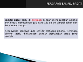 PERSIAPAN SAMPEL PADAT
Sampel padat perlu di ekstraksi dengan menggunakan alkohol
80% untuk memisahkan gula yang ada dalam sampel bahan dari
komponen lainnya.
Kebanyakan senyawa gula sensitif terhadap alkohol, sehingga
alkohol perlu dihilangkan dengan pemanasan pada suhu
rendah.
 