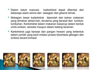 • Dalam tubuh manusia karbohidrat dapat dibentuk dari
beberapa asam amino dan sebagian dari gliserol lemak.
• Sebagian besar karbohidrat diperoleh dari bahan makanan
yang dimakan sehari-hari, terutama yang berasal dari tumbuh-
tumbuhan. Karbohidrat dalam makanan biasanya dalam bentuk
umbi-umbian, serealia maupun dalam batang tanaman
• Karbohidrat juga berasal dari pangan hewani yang terbentuk
dalam jumlah yang kecil melalui proses biosintesa glikogen dan
sintesa secara kimiawi
 