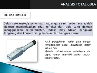 ANALISIS TOTAL GULA
REFRAKTOMETRI
Salah satu metode penentuan kadar gula yang sederhana adalah
dengan memanfaatkan sifat refraksi dari gula yaitu dengan
menggunakan refraktometer. Indeks bias adalah pengukur
langsung dari konsentrasi gula dalam larutan gula murni.
Hasil pengukuran kadar gula dengan
refraktometer dapat dinyatakan dalam
satuan Brix.
Metode refraktometer sederhana dan
cepat namun memiliki tingkat akurasi
yang terbatas.
 