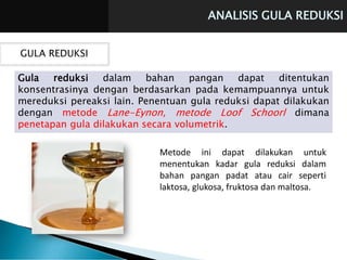 ANALISIS GULA REDUKSI
GULA REDUKSI
Gula reduksi dalam bahan pangan dapat ditentukan
konsentrasinya dengan berdasarkan pada kemampuannya untuk
mereduksi pereaksi lain. Penentuan gula reduksi dapat dilakukan
dengan metode Lane-Eynon, metode Loof Schoorl dimana
penetapan gula dilakukan secara volumetrik.
Metode ini dapat dilakukan untuk
menentukan kadar gula reduksi dalam
bahan pangan padat atau cair seperti
laktosa, glukosa, fruktosa dan maltosa.
 