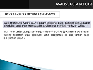 ANALISIS GULA REDUKSI
PRINSIP ANALISIS METODE LANE-EYNON
Gula mereduksi Cupro (Cu2+) dalam suasana alkali. Setelah semua kuper
direduksi, gula akan mereduksi methylen blue menjadi methylen white.
Titik akhir titrasi ditunjukkan dengan metilen blue yang warnanya akan hilang
karena kelebihan gula pereduksi yang dibutuhkan di atas jumlah yang
dibutuhkan (jenuh).
 