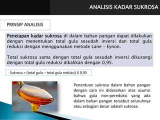 ANALISIS KADAR SUKROSA
PRINSIP ANALISIS
Penetapan kadar sukrosa di dalam bahan pangan dapat dilakukan
dengan menentukan total gula sesudah inversi dan total gula
reduksi dengan menggunakan metode Lane – Eynon.
Total sukrosa sama dengan total gula sesudah inversi dikurangi
dengan total gula reduksi dikalikan dengan 0,95.
Penentuan sukrosa dalam bahan pangan
dengan cara ini didasarkan atas asumsi
bahwa gula non-pereduksi yang ada
dalam bahan pangan tersebut seluruhnya
atau sebagian besar adalah sukrosa.
Sukrosa = (total gula – total gula reduksi) X 0,95
 