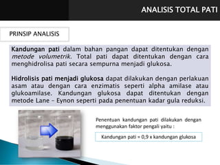 ANALISIS TOTAL PATI
PRINSIP ANALISIS
Kandungan pati dalam bahan pangan dapat ditentukan dengan
metode volumetrik. Total pati dapat ditentukan dengan cara
menghidrolisa pati secara sempurna menjadi glukosa.
Hidrolisis pati menjadi glukosa dapat dilakukan dengan perlakuan
asam atau dengan cara enzimatis seperti alpha amilase atau
glukoamilase. Kandungan glukosa dapat ditentukan dengan
metode Lane – Eynon seperti pada penentuan kadar gula reduksi.
Penentuan kandungan pati dilakukan dengan
menggunakan faktor pengali yaitu :
Kandungan pati = 0,9 x kandungan glukosa
 