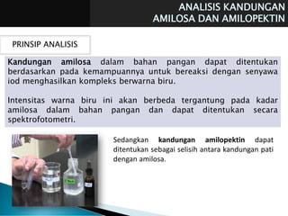 ANALISIS KANDUNGAN
AMILOSA DAN AMILOPEKTIN
PRINSIP ANALISIS
Kandungan amilosa dalam bahan pangan dapat ditentukan
berdasarkan pada kemampuannya untuk bereaksi dengan senyawa
iod menghasilkan kompleks berwarna biru.
Intensitas warna biru ini akan berbeda tergantung pada kadar
amilosa dalam bahan pangan dan dapat ditentukan secara
spektrofotometri.
Sedangkan kandungan amilopektin dapat
ditentukan sebagai selisih antara kandungan pati
dengan amilosa.
 