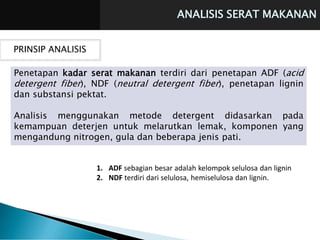 ANALISIS SERAT MAKANAN
PRINSIP ANALISIS
Penetapan kadar serat makanan terdiri dari penetapan ADF (acid
detergent fiber), NDF (neutral detergent fiber), penetapan lignin
dan substansi pektat.
Analisis menggunakan metode detergent didasarkan pada
kemampuan deterjen untuk melarutkan lemak, komponen yang
mengandung nitrogen, gula dan beberapa jenis pati.
1. ADF sebagian besar adalah kelompok selulosa dan lignin
2. NDF terdiri dari selulosa, hemiselulosa dan lignin.
 