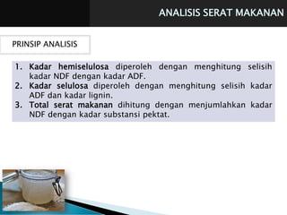 ANALISIS SERAT MAKANAN
PRINSIP ANALISIS
1. Kadar hemiselulosa diperoleh dengan menghitung selisih
kadar NDF dengan kadar ADF.
2. Kadar selulosa diperoleh dengan menghitung selisih kadar
ADF dan kadar lignin.
3. Total serat makanan dihitung dengan menjumlahkan kadar
NDF dengan kadar substansi pektat.
 