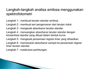 Langkah-langkah analisa amilosa menggunakan
spektrofotometri
Langkah 1 : membuat larutan standar amilosa
Langkah 2 : membuat seri pengenceran dari larutan induk
Langkah 3 : mengecek absorbansi larutan standar
Langkah 4 : menuangkan absorbansi larutan standar dengan
konsentrasi standar yang dibuat dalam bentuk kurva
Langkah 5 : mengecek persamaan regresi linier yang dihasilkan
Langkah 6 : memasukan absorbansi sampel ke persamaan regresi
linier larutan standar
Langkah 7 : melakukan perhitungan
 
