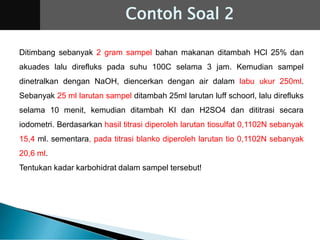 Ditimbang sebanyak 2 gram sampel bahan makanan ditambah HCl 25% dan
akuades lalu direfluks pada suhu 100C selama 3 jam. Kemudian sampel
dinetralkan dengan NaOH, diencerkan dengan air dalam labu ukur 250ml.
Sebanyak 25 ml larutan sampel ditambah 25ml larutan luff schoorl, lalu direfluks
selama 10 menit, kemudian ditambah KI dan H2SO4 dan dititrasi secara
iodometri. Berdasarkan hasil titrasi diperoleh larutan tiosulfat 0,1102N sebanyak
15,4 ml. sementara, pada titrasi blanko diperoleh larutan tio 0,1102N sebanyak
20,6 ml.
Tentukan kadar karbohidrat dalam sampel tersebut!
Contoh Soal 2
 