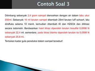 Ditimbang sebanyak 2,4 gram sampel diencerkan dengan air dalam labu ukur
250ml. Sebanyak 10 ml larutan sampel ditambah 25ml larutan luff schoorl, lalu
direfluks selama 10 menit, kemudian ditambah KI dan H2SO4 dan dititrasi
secara iodometri. Berdasarkan hasil titrasi diperoleh larutan tiosulfat 0,0998 N
sebanyak 22,4 ml. sementara, pada titrasi blanko diperoleh larutan tio 0,0998 N
sebanyak 25,8 ml.
Tentukan kadar gula pereduksi dalam sampel tersebut!
Contoh Soal 3
 
