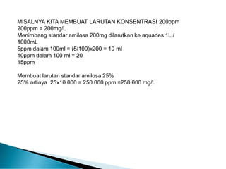 MISALNYA KITA MEMBUAT LARUTAN KONSENTRASI 200ppm
200ppm = 200mg/L
Menimbang standar amilosa 200mg dilarutkan ke aquades 1L /
1000mL
5ppm dalam 100ml = (5/100)x200 = 10 ml
10ppm dalam 100 ml = 20
15ppm
Membuat larutan standar amilosa 25%
25% artinya 25x10.000 = 250.000 ppm =250.000 mg/L
 