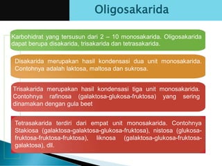 Karbohidrat yang tersusun dari 2 – 10 monosakarida. Oligosakarida
dapat berupa disakarida, trisakarida dan tetrasakarida.
Disakarida merupakan hasil kondensasi dua unit monosakarida.
Contohnya adalah laktosa, maltosa dan sukrosa.
Trisakarida merupakan hasil kondensasi tiga unit monosakarida.
Contohnya rafinosa (galaktosa-glukosa-fruktosa) yang sering
dinamakan dengan gula beet
Oligosakarida
Tetrasakarida terdiri dari empat unit monosakarida. Contohnya
Stakiosa (galaktosa-galaktosa-glukosa-fruktosa), nistosa (glukosa-
fruktosa-fruktosa-fruktosa), liknosa (galaktosa-glukosa-fruktosa-
galaktosa), dll.
 
