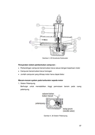 97
Persyaratan sistem pembentukan campuran :
 Perbandingan campuran bensin/udara harus sesuai dengan keperluan motor
 Campuran bensin/udara harus homogen
 Jumlah campuran yang dihisap motor harus dapat diatur
Macam-macam system pada karburator sepeda motor
1. Sistem Pelampung
Berfungsi untuk menstabilkan tinggi permukaan bensin pada ruang
pelampung
Gambar 4. 25 Konstruksi Karburator
Gambar 4. 26 Sistem Pelampung
 