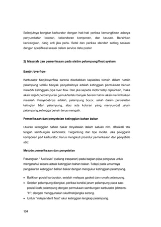104
Selanjutnya bongkar karburator dengan hati-hati periksa kemungkinan adanya
penyumbatan kotoran, kekendoran komponen, dan keusan. Bersihkan
kencangkan, dang anti jika perlu. Setel dan periksa standart setting sessuai
dengan spesifikasi sesuai dalam service data poster
2) Masalah dan pemeriksaan pada sistim pelampung/float system
Banjir /overflow
Karburator banjir/overflow karena disebabkan kapasitas bensin dalam rumah
pelampung terlalu banyak penyebabnya adalah ketinggian permukaan bensin
melebihi ketinggian pipa over flow. Dan jika sepeda motor tetap dijalankan, maka
akan terjadi percampuran gemuk/terlalu banyak bensin hal ini akan menimbulkan
masalah. Penyebabnya adalah, pelampung bocor, salah dalam penyetetan
ketingian lidah pelampung, atau ada kotoran yang menyumbat jarum
pelampung,sehingga bensin terus mengalir.
Pemeriksaan dan penyetelan ketinggian bahan bakar
Ukuran ketinggian bahan bakar dinyatakan dalam satuan mm, dibawah titik
tengah sambungan karborator. Tergantung dari tipe model. Jika pengganti
komponen part karburator, harus mengikuti prosrdur pemeriksaan dan penyebab
sbb:
Metode pemeriksaan dan penyetelan
Pasangkan “ fuel level” (selang trasparan) pada bagian pipa pengurus untuk
mengetahui secara actual ketinggian bahan bakar. Tetapi pada umumnya
pengukuran ketinggian bahan bakar dengan mengukur ketinggian pelampung.
 Balikkan posisi karburator, setelah melepas gasket dan rumah pelampung.
 Setelah pelampung diangkat, periksa kondisi jarum pelampung pada saat
posisi lidah pelampung dengan permukaan sambungan karburator (dimensi
“H”) dengan menggunakan skuifmat/jangka sorong.
 Untuk “independent float” ukur ketinggian lengkap pelampung.
 