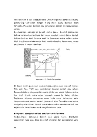 88
Prinsip hukum di atas tersebut dipakai untuk mengalirkan bensin dari ruang
pelampung karburator dengan memperkecil suatu diameter dalam
karburator. Pengecilan diameter atau penyempitan saluran ini disebut dengan
venturi.
Berdasarkan gambar di bawah maka dapat diambil kesimpulan
bahwa bensin akan terhisap dan keluar melalui venturi dalam bentuk
butiran-butiran kecil karena saat itu kecepatan udara dalam venturi
lebih tinggi namum tekanannya lebih rendah dibanding dalam ruang bensin
yang berada di bagian bawahnya.
Di dalam mesin, pada saat langkah hisap, piston akan bergerak menuju
Titik Mati Atas (TMA) dan menimbulkan tekanan rendah atau vakum.
Dengan terjadinya tekanan antara ruang silinder dan udara (tekanan udara
luar lebih tinggi) maka udara mengalir masuk ke dalam silinder.
Perbedaan tekanan merupakan dasar kerja suatu karburator, yaitu
dengan membuat venturi seperti gambar di atas. Semakin cepat udara
mengalir pada saluran venturi, maka tekanan akan semakin rendah dan
kejadian ini dimanfaatkan untuk menghisap bahan bakar.
Komposisi campuran antara bahan bakar dan udara
Perbandingan campuran bensin dan udara harus ditentukan
sedemikian rupa agar bisa diperoleh efisiensi dan pembakaran yang
Kabel
Lubang
Gambar 4. 13 Prinsip Pengabutan
 