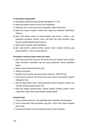 106
3) Penyetelan langsam/idle
a) Setel gerak bebas handel gas dengan kelonggaran 3-7 mm.
b) Setel buat seletan angin/air screw sesuai spesifikasi.
c) Hidupkan mesin untuk pemanasan- pasangkan engine tachometer.
d) Setel baut putaran langsam sedikit lebih tinggi dari spesifikasi (tambahkan
100rpm)
e) Putar baut setelan angin/ air screw kedalam atau keluar ¼ hinga ½ dan
dengarkan perubahan putaran mesin, jika tidak aka nada perubahn, setel
sesusai spesifikasiseperti pada langka b)
f) Setel putaran langsam sesuai spesifikasi.
g) Dan yang terakhir, periksa kembali putaran mesin dengan membuka gas
secara perlahan – lahan dua atau tiga kali
Penyetelan campuran bahan bakar dan udara
 putar sekrup penyetel campuran idle searah jarum jam sampai duduk dengan
ringan kemudian kembalikan kea rah yang berlawanan sesuai spesifikasi
pabrik.
 Panasi mesin sampai temperatur kerja
 Pasang tachometer
 hidupkan mesin sampai mencapai putaran stasioner 1500±100 rpm
 Putar sekrup campuran idle masuk atau keluar sampai memperoleh putaran
tertinggi dan rata.
 setel kembali putaran mesin sampai diperoleh putaran stasioner dengan cara
memutar sekrup penyetel putaran idle.
 Putar gas tangan perlahan-lahan, periksa apakah kenaikan putaran mesin
sudah halus, kalau tidak ulangi langkah sampai langkah.
Instruksi kerja
1. Sekrup penyetel campuran idle disetel jika telah mengalami pembongkaran
2. Untuk memperoleh hasil penyetelan yang baik, mesin harus dalam keadaan
panas kerja
3. Gunakan tachometer untuk memperoleh putaran yang di inginkan
 