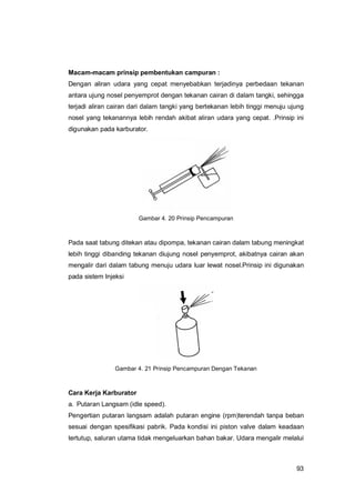 93
Macam-macam prinsip pembentukan campuran :
Dengan aliran udara yang cepat menyebabkan terjadinya perbedaan tekanan
antara ujung nosel penyemprot dengan tekanan cairan di dalam tangki, sehingga
terjadi aliran cairan dari dalam tangki yang bertekanan lebih tinggi menuju ujung
nosel yang tekanannya lebih rendah akibat aliran udara yang cepat. .Prinsip ini
digunakan pada karburator.
Gambar 4. 20 Prinsip Pencampuran
Pada saat tabung ditekan atau dipompa, tekanan cairan dalam tabung meningkat
lebih tinggi dibanding tekanan diujung nosel penyemprot, akibatnya cairan akan
mengalir dari dalam tabung menuju udara luar lewat nosel.Prinsip ini digunakan
pada sistem Injeksi
Gambar 4. 21 Prinsip Pencampuran Dengan Tekanan
Cara Kerja Karburator
a. Putaran Langsam (idle speed).
Pengertian putaran langsam adalah putaran engine (rpm)terendah tanpa beban
sesuai dengan spesifikasi pabrik. Pada kondisi ini piston valve dalam keadaan
tertutup, saluran utama tidak mengeluarkan bahan bakar. Udara mengalir melalui
 