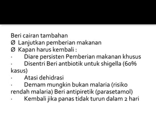 Beri cairan tambahan
Ø Lanjutkan pemberian makanan
Ø Kapan harus kembali :
· Diare persisten Pemberian makanan khusus
· Disentri Beri antbiotik untuk shigella (60%
kasus)
· Atasi dehidrasi
· Demam mungkin bukan malaria (risiko
rendah malaria) Beri antipiretik (parasetamol)
· Kembali jika panas tidak turun dalam 2 hari
 