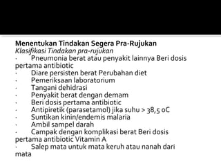Menentukan Tindakan Segera Pra-Rujukan
Klasifikasi Tindakan pra-rujukan
· Pneumonia berat atau penyakit lainnya Beri dosis
pertama antibiotic
· Diare persisten berat Perubahan diet
· Pemeriksaan laboratorium
· Tangani dehidrasi
· Penyakit berat dengan demam
· Beri dosis pertama antibiotic
· Antipiretik (parasetamol) jika suhu > 38,5 0C
· Suntikan kinin/endemis malaria
· Ambil sampel darah
· Campak dengan komplikasi berat Beri dosis
pertama antibiotic Vitamin A
· Salep mata untuk mata keruh atau nanah dari
mata
 