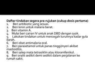Daftar tindakan segera pra-rujukan (cukup dosis pertama)
1.      Beri antibiotic yang sesuai.
2.     Beri kinin untuk malaria berat.
3.    Beri vitamin A.
4.    Mulai beri cairan IV untuk anak DBD dengan syok.
5.     Lakukan tindakan untuk mencegah turunnya kadar gula 
darah.
6.     Beri obat antimalaria oral.
7.     Beri parasetamol untuk panas tinggi/nyeri akibat 
mastoiditis.
8.     Beri salep mata tetrasiklin atau kloramfenikol.
9.    Beri oralit sedikit demi sedikit dalam perjalanan ke 
rumah sakit.
 
