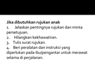 Jika dibutuhkan rujukan anak
1.      Jelaskan pentingnya rujukan dan minta 
persetujuan.
2.     Hilangkan kekhawatiran.
3.    Tulis surat rujukan.
4.    Beri peralatan dan instruksi yang 
diperlukan pada ibu/pengantar untuk merawat 
selama di perjalanan.
 
 