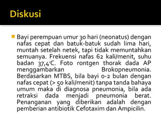  Bayi perempuan umur 30 hari (neonatus) dengan 
nafas  cepat  dan  batuk-batuk  sudah  lima  hari, 
muntah setelah netek, tapi tidak memuntahkan 
semuanya.  Frekuensi  nafas  62  kali/menit,  suhu 
badan  37,40
C.  Foto  rontgen  thorak  dada  AP 
menggambarkan  Brokopneumonia. 
Berdasarkan  MTBS,  bila bayi  0-2 bulan  dengan 
nafas cepat (> 50 kali/menit) tanpa tanda bahaya 
umum  maka  di  diagnosa  pneumonia,  bila  ada 
retraksi  dada  menjadi  pneumonia  berat. 
Penanganan  yang  diberikan  adalah  dengan 
pemberian antibiotik Cefotaxim dan Ampicilin.
 