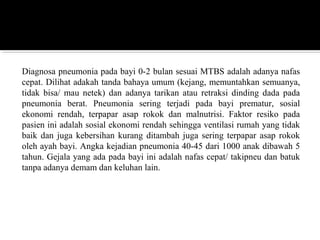 Diagnosa pneumonia pada bayi 0-2 bulan sesuai MTBS adalah adanya nafas
cepat. Dilihat adakah tanda bahaya umum (kejang, memuntahkan semuanya,
tidak bisa/ mau netek) dan adanya tarikan atau retraksi dinding dada pada
pneumonia berat. Pneumonia sering terjadi pada bayi prematur, sosial
ekonomi rendah, terpapar asap rokok dan malnutrisi. Faktor resiko pada
pasien ini adalah sosial ekonomi rendah sehingga ventilasi rumah yang tidak
baik dan juga kebersihan kurang ditambah juga sering terpapar asap rokok
oleh ayah bayi. Angka kejadian pneumonia 40-45 dari 1000 anak dibawah 5
tahun. Gejala yang ada pada bayi ini adalah nafas cepat/ takipneu dan batuk
tanpa adanya demam dan keluhan lain.
 