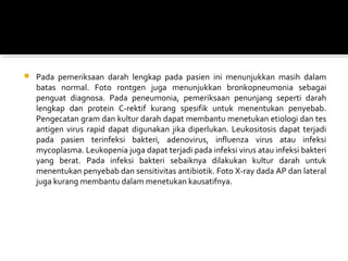  Pada  pemeriksaan  darah  lengkap  pada  pasien  ini  menunjukkan  masih  dalam 
batas  normal.  Foto  rontgen  juga  menunjukkan  bronkopneumonia  sebagai 
penguat  diagnosa.  Pada  peneumonia,  pemeriksaan  penunjang  seperti  darah 
lengkap  dan  protein  C-rektif  kurang  spesifik  untuk  menentukan  penyebab. 
Pengecatan gram dan kultur darah dapat membantu menetukan etiologi dan tes 
antigen  virus rapid dapat digunakan jika diperlukan. Leukositosis dapat terjadi 
pada  pasien  terinfeksi  bakteri,  adenovirus,  influenza  virus  atau  infeksi 
mycoplasma. Leukopenia juga dapat terjadi pada infeksi virus atau infeksi bakteri 
yang  berat.  Pada  infeksi  bakteri  sebaiknya  dilakukan  kultur  darah  untuk 
menentukan penyebab dan sensitivitas antibiotik. Foto X-ray dada AP dan lateral 
juga kurang membantu dalam menetukan kausatifnya. 
 