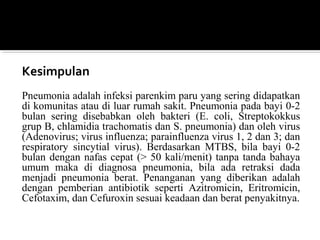 Kesimpulan
Pneumonia adalah infeksi parenkim paru yang sering didapatkan
di komunitas atau di luar rumah sakit. Pneumonia pada bayi 0-2
bulan sering disebabkan oleh bakteri (E. coli, Streptokokkus
grup B, chlamidia trachomatis dan S. pneumonia) dan oleh virus
(Adenovirus; virus influenza; parainfluenza virus 1, 2 dan 3; dan
respiratory sincytial virus). Berdasarkan MTBS, bila bayi 0-2
bulan dengan nafas cepat (> 50 kali/menit) tanpa tanda bahaya
umum maka di diagnosa pneumonia, bila ada retraksi dada
menjadi pneumonia berat. Penanganan yang diberikan adalah
dengan pemberian antibiotik seperti Azitromicin, Eritromicin,
Cefotaxim, dan Cefuroxin sesuai keadaan dan berat penyakitnya.
 