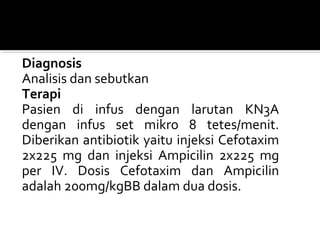 Diagnosis
Analisis dan sebutkan
Terapi
Pasien di infus dengan larutan KN3A
dengan infus set mikro 8 tetes/menit.
Diberikan antibiotik yaitu injeksi Cefotaxim
2x225 mg dan injeksi Ampicilin 2x225 mg
per IV. Dosis Cefotaxim dan Ampicilin
adalah 200mg/kgBB dalam dua dosis.
 
 