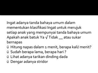Ingat adanya tanda bahaya umum dalam
mementukan klasifikasi Ingat untuk merujuk
setiap anak yang mempunyai tanda bahaya umum
Apakah anak batuk Ya √ Tidak __ atau sukar
bernapas
ü Hitung napas dalam 1 menit, berapa kali/ menit?
ü Sudah berapa lama, berapa hari ?
ü Lihat adanya tarikan dinding dada
ü Dengar adanya stridor
 