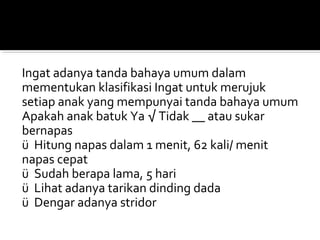 Ingat adanya tanda bahaya umum dalam
mementukan klasifikasi Ingat untuk merujuk
setiap anak yang mempunyai tanda bahaya umum
Apakah anak batuk Ya √ Tidak __ atau sukar
bernapas
ü Hitung napas dalam 1 menit, 62 kali/ menit
napas cepat
ü Sudah berapa lama, 5 hari
ü Lihat adanya tarikan dinding dada
ü Dengar adanya stridor
 