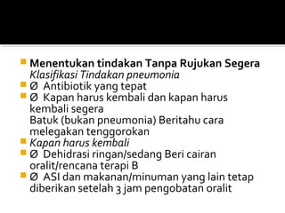  Menentukan tindakan Tanpa Rujukan Segera
Klasifikasi Tindakan pneumonia
 Ø Antibiotik yang tepat
 Ø Kapan harus kembali dan kapan harus
kembali segera
Batuk (bukan pneumonia) Beritahu cara
melegakan tenggorokan
 Kapan harus kembali
 Ø Dehidrasi ringan/sedang Beri cairan
oralit/rencana terapi B
 Ø ASI dan makanan/minuman yang lain tetap
diberikan setelah 3 jam pengobatan oralit
 