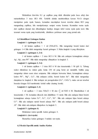 Meletakkan kira-kira 0,1 gr cuplikan yang tidak diketahui pada kaca arloji dan 
menambahkan 3 tetes HCl 6M. Terlebih dahulu membersihkan kawan Ni-Cr dengan 
memijarkan pada nyala bunsen, kemudian mecelupkan kawat tersebut dalam HCl yang 
mengandung cuplikan, lalu memijarkannya sampai warna konstan. Kemudian warna nyala 
dari cuplikan diamati dan dibandingkan hasilnya dengan tabel warna nyala pada teori. Bila 
teramati warna nyala yang karakteristik, dituliskan perkiraan unsur yang pernah ada. 
1 ml larutan cuplikan + 1 ml (NH4)CO3. Bila mengendap berarti kation dari 
1 ml larutan cuplikan + 3 tetes HCl 6 M. Bila ada endapan kemungkinan adanya 
1 ml larutan cuplikan + 3 tetes HCl 6 M dan tioasetamida 1 M (pH 1). Tabung 
reaksi diletakkan ke dalam gelas kimia 250 ml yang berisi air mendidih. Sulfida yang 
mengendap dalam asam akan sempurna. Bila endapan berwarna hitam, kemungkinan adanya 
kation Pb2+, Mg2+, Cu2+, bila endapan coklat, berarti kation Sn2+. Bila tidak mengendap 
dianjutkan ke langkah 4. Bila terdapat zat peengoksidasi (Fe2+, CrO4 
2-), maka zat-zat tersebut 
bereaksi dengan H2S membentuk koloid sulfur (kuning keruh). 
11 
6.2 Identifikasi Golongan Kation 
Langkah 1 : (golongan 1-4, 5) 
golongan 1-4. Bila tidak mengendap berarti golongan 5. Maka langkah 6 yang dikerjakan. 
Langkah 2 : (golongan 1, 2-4) 
Ag+, Hg+, atau Pb2+. Bila tidak mengendap dilanjutkan ke langkah 3. 
Langkah 3 : (golongan 2, 3-4) 
Langkah 4 : (golongan 3, 4) 
1 ml cuplikan + 3 tetes NH4Cl 1 M dan 1 
Analisis kation 01/1KB 
1 
2 
ml NH3 6 M. Ditambahkan 1 ml 
tioasetamida 1 M, kemudian dikocok dan dididihkan +5 menit. Bila ada endapan hitam berarti 
kemungkinan adanya kation Fe2+, Fe3+, Co2+, Ni2+. Bila ada endapan hijau berarti adanya 
Cr3+. Bila ada endapan merah berarti adanya Mn2+. Bila ada endapan putih berarti adanya 
Al3+. Bila tidak ada endapan dilanjutkan ke langkah 5. 
Langkah 5 : (golongan 4) 
Melakukan reaksi spesifik kation golongan 4. 
Langkah 6 : (test nyala) 
Memeriksa kation golongan 5 melalui test nyala. 
6.3 Reaksi Spesifik untuk Analisa Kation 
 