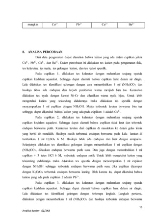 Dari data pengamatan dapat dianalisis bahwa kation yang ada dalam cuplikan yakni 
Cu2+, Pb2+, Ca2+, dan Ba2+. Dalam percobaan ini dilakukan tes kation pada pengamatan fisik, 
tes kelarutan, tes nyala, tes golongan kation, dan tes reaksi spesifik. 
Pada cuplikan 1, dilakukan tes kelarutan dengan melarutkan seujung spatula 
cuplikan kedalam aquadest. Sehingga dapat diamati bahwa cuplikan larut dalam air dingin. 
Lalu dilakukan tes identifikasi golongan dengan cara menambahkan 1 ml (NH4)CO3 dan 
hasilnya tidak ada endapan dan terjadi perubahan warna menjadi biru tua. Kemudian 
dilakukan tes nyala dengan kawat Ni-Cr dan dihasilkan warna nyala hijau. Untuk lebih 
mengetahui kation yang tekandung didalamnya maka dilakukan tes spesifik dengan 
mencampurkan 1 ml cuplikan dengan NH4OH. Maka terbentuk larutan berwarna biru tua 
sehingga dapat diketahui bahwa kation yang ada pada cuplikan 1 adalah Cu2+. 
Pada cuplikan 2, dilakukan tes kelarutan dengan melarutkan seujung spatula 
cuplikan kedalam aquadest. Sehingga dapat diamati bahwa cuplikan tidak larut dan tebentuk 
endapan berwarna putih. Kemudian larutan dari cuplikan di masukkan ke dalam gelas kimia 
yang berisi air mendidih. Hasilnya masih terbentuk endapan berwarna putih. Lalu larutan di 
tambahkan 1 ml H2SO4 6 M. Hasilnya tidak ada endapan dan larut dengan sempurna. 
Selanjutnya dilakukan tes identifikasi golongan dengan menambahkan 1 ml cuplikan dengan 
(NH4)CO3, dihasikan endapan berwarna putih susu. Dan juga dengan menambahkan 1 ml 
cuplikan + 3 tetes HCl 6 M, terbentuk endapan putih. Untuk lebih mengetahui kation yang 
tekandung didalamnya maka dilakukan tes spesifik dengan mencampurkan 1 ml cuplikan 
dengan NH4OH sehingga terbentuk endapan berwarna putih susu. Jika cuplikan dicampur 
dengan K2CrO4 terbentuk endapan berwarna kuning. Oleh karena itu, dapat diketahui bahwa 
kation yang ada pada cuplikan 2 adalah Pb2+. 
Pada cuplikan 3, dilakukan tes kelarutan dengan melarutkan seujung spatula 
cuplikan kedalam aquadest. Sehingga dapat diamati bahwa cuplikan larut dalam air dingin. 
Lalu dilakukan tes identifikasi golongan dengan beberapa langkah. Langkah pertama, 
dilakukan dengan menambahkan 1 ml (NH4)CO3 dan hasilnya terbentuk endapan berwarna 
15 
mungkin Cu2+ Pb2+ Ca2+ Ba2+ 
8. ANALISA PERCOBAAN 
Analisis kation 01/1KB 
 