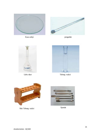 21 
Kaca arloji 
pengaduk 
Labu ukur 
Tabung reaksi 
Rak Tabung reaksi 
Analisis kation 01/1KB 
Spatula 
 