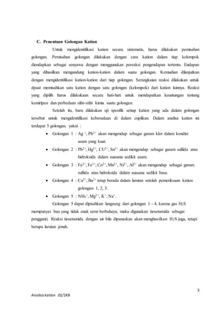 Untuk mengidentifikasi kation secara sistematis, harus dilakukan pemisahan 
golongan. Pemisahan golongan dilakukan dengan cara kation dalam tiap kelompok 
diendapkan sebagai senyawa dengan menggunakan pereaksi pengendapan tertentu. Endapan 
yang dihasilkan mengandung kation-kation dalam suatu golongan. Kemudian dilanjutkan 
dengan mengidentifikasi kation-kation dari tiap golongan. Serangkaian reaksi dilakukan untuk 
dpaat memisahkan satu kation dengan satu golongan (kelompok) dari kation lainnya. Reaksi 
yang dipilih harus dilakukaan secara hati-hati untuk mendapatkan keuntungan tentang 
kemiripan dan perbedaan sifat-sifat kimia suatu golongan. 
Setelah itu, baru dilakukan uji spesifik setiap kation yang ada dalam golongan 
tersebut untuk mengidentifikasi keberadaan di dalam cuplikan. Dalam analisa kation ini 
terdapat 5 golongan, yakni : 
3 
C. Penentuan Golongan Kation 
 Golongan 1 : Ag +, Pb2+ akan mengendap sebagai garam klor dalam kondisi 
Analisis kation 01/1KB 
asam yang kuat. 
 Golongan 2 : Pb2+, Hg2+, CU2+, Sn2+ akan mengendap sebagai garam sulfida atau 
hidroksida dalam suasana sedikit asam. 
 Golongan 3 : Fe2+, Fe3+, Co2+, Mn2+, Ni2+, Al3+ akan mengendap sebagai garam 
sulfida atau hidroksida dalam suasana sedikit basa. 
 Golongan 4 : Ca2+, Ba2+ tetap berada dalam larutan setelah pemeriksaan kation 
golongan 1, 2, 3. 
 Golongan 5 : NH4 
+, Mg2+, K+, Na+. 
Golongan 5 dapat dipisahkan langsung dari golongan 1 - 4, karena gas H2S 
mempunyai bau yang tidak enak serat berbahaya, maka digunakan tiosetamida sebagai 
pengganti. Reaksi tiosetamida dengan air bila dipanaskan akan menghasilkan H2S juga, tetapi 
berupa larutan jenuh. 
 