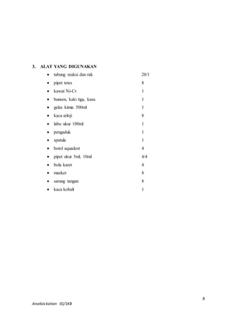 8 
3. ALAT YANG DIGUNAKAN 
 tabung reaksi dan rak 20/1 
 pipet tetes 8 
 kawat Ni-Cr 1 
 bunsen, kaki tiga, kasa 1 
 gelas kimia 500ml 1 
 kaca arloji 8 
 labu ukur 100ml 1 
 pengaduk 1 
 spatula 1 
 botol aquadest 4 
 pipet ukur 5ml, 10ml 4/4 
 bola karet 4 
 masker 8 
 sarung tangan 8 
 kaca kobalt 1 
Analisis kation 01/1KB 
 