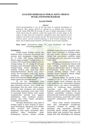 ANALISIS KEBIJAKAN FISKAL KOTA MEDAN
                      DI ERA OTONOMI DAERAH

                                         Kasyful Mahalli

                                              Abstract
       Fiscal decentralization is one of the big issues in regional development in
       Indonesia. Most regions depend on regional tax in pushing their economic
       growth. Along 2000-2003 the average tax ratio in Medan municipality is 0,40%
       which means that the authority could only taxing 0,4% of total output in the
       region. In other hand, the econometric calculation shows that regional tax has
       negative correlation with economic growth. The local government however has a
       contrary policy: growth oriented targeting or local revenue targeting. In the
       future, the leviathan model should be considered for local revenue targeting.

       Kata kunci: Desentralisasi fiskal, Tax ratio, Pendapatan asli daerah,
                  Pertumbuhan ekonomi

Pendahuluan                                          perubahan tingkat pelayanan masyarakat, tanda-
        Sejalan dengan berbagai tuntutan dan         tanda adanya disintegrasi di beberapa negara,
keperluan untuk mendorong desentralisasi dan         dan yang terakhir, banyaknya kegagalan yang
otonomi, telah diundangkan Undang-Undang             dialami oleh pemerintahan sentralistis dalam
No. 32 Tahun 2004 tentang Pemerintahan               memberikan pelayanan masyarakat yang efektif
Daerah sebagai pengganti Undang-Undang No.           (Sidik 2002).
22 tahun 1999 tentang Pemerintahan Daerah dan                Dengan telah diterbitkannya UU No. 32
Undang-Undang No. 25 tentang Perimbangan             tahun 2004 tentang Pemerintahan Daerah telah
Keuangan antara Pemerintah Pusat dan Daerah.         terjadi berbagai perubahan mendasar dalam
Undang-Undang tersebut diharapkan dapat              pengaturan pemerintahan daerah di Indonesia.
dijadikan landasan yang cukup kuat dalam             Konsekuensinya adalah perlunya dilakukan
mengimplementasikan otonomi yang seluas-             penataan terhadap berbagai elemen yang
luasnya dan bertanggung jawab yang mampu             berkaitan dengan Pemerintah Daerah sebagai
mendukung penyelenggaraan pembangunan                manifestasi dari otonomi daerah.
daerah oleh pemerintah daerah sehingga sejalan               Berkaitan dengan hal tersebut di atas,
dengan aspirasi dan kebutuhan daerah.                kehadiran UU No. 32 Tahun 2004 memberikan
        Di sisi lain pembangunan yang                otonomi kepada daerah kabupaten dan kota
berkesinambungan harus dapat memberi tekanan         untuk membentuk dan melaksanakan kebijakan
pada mekanisme ekonomi, sosial, politik, dan         menurut prakarsa dan aspirasi masyarakatnya.
kelembagaan, baik dari sektor swasta maupun          Kondisi ini mendorong upaya partisipasi
pemerintah, demi terciptanya suatu perbaikan         masyarakat      yang    akan     mempengaruhi
standar hidup masayarakat secara cepat. Untuk        komponen kualitas pemerintahan lainnya dan
itu pemerintah daerah dituntut untuk mampu           akhirnya menyebabkan terjadinya orientasi
mengalokasikan sejumlah besar anggaran               pemerintah pada tuntutan dan pelayanan publik.
pembangunan untuk membiayai program-                 Dalam kenyataannya, pemerintah sendiri perlu
program yang terkait dengan peningkatan              menstimulir pembangunan ekonomi melalui
kesejahteraan masyarakat.                            APBN.
        Dorongan desentralisasi yang terjadi di              Secara umum diyakini desentralisasi
berbagai negara di dunia terutama di negara-         fiskal akan meningkatkan kesejahteraan
negara berkembang, dipengaruhi oleh beberapa         masyarakat. Pendapat ini dilandasi oleh
faktor,   misalnya;    latar  belakang     atau      pandangan yang menyatakan kebutuhan
pengalaman suatu negara, peranannya dalam            masyarakat daerah terhadap pendidikan dan
globalisasi    dunia,    kemunduran      dalam       barang publik pada umumnya akan terpenuhi
pembangunan ekonomi, tuntutan terhadap               dengan lebih baik dibandingkan bila langsung



16                        Jurnal Perencanaan & Pengembangan Wilayah WAHANA HIJAU•Vol.1•No.1•Agustus 2005
 